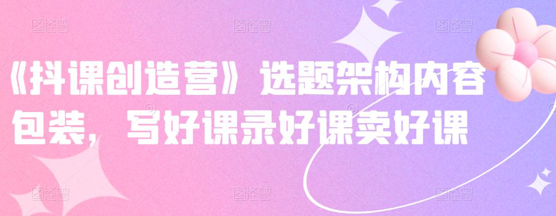 《抖课创造营》选题架构内容包装，写好课录好课卖好课-优才资源站