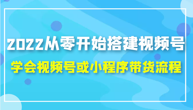2022从零开始搭建视频号,学会视频号或小程序带货流程（价值599元）-优才资源站