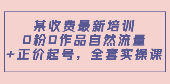 某最新收费培训内容：0粉0作品自然流量+正价起号，全套实操课-优才资源站