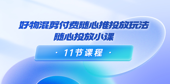 好物混剪付费随心推投放玩法，随心投放小课（11节课程）-优才资源站