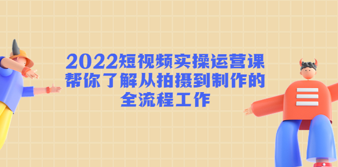 2022短视频实操运营课：帮你了解从拍摄到制作的全流程工作-优才资源站