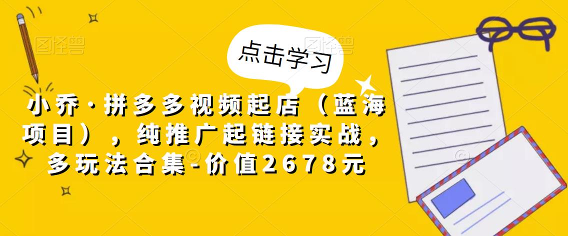 小乔·拼多多视频起店（蓝海项目），纯推广起链接实战，多玩法合集-价值2678元-优才资源站
