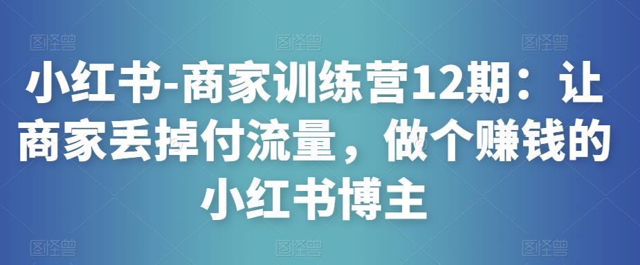 小红书-商家训练营12期：让商家丢掉付流量，做个赚钱的小红书博主-优才资源站