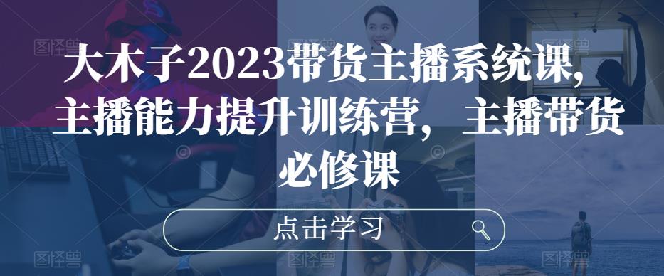 大木子2023带货主播系统课，主播能力提升训练营，主播带货必修课-优才资源站