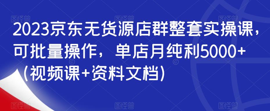 2023京东无货源店群整套实操课，可批量操作，单店月纯利5000+（视频课+资料文档）-优才资源站