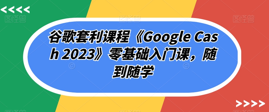 谷歌套利课程《Google Cash 2023》零基础入门课，随到随学-优才资源站