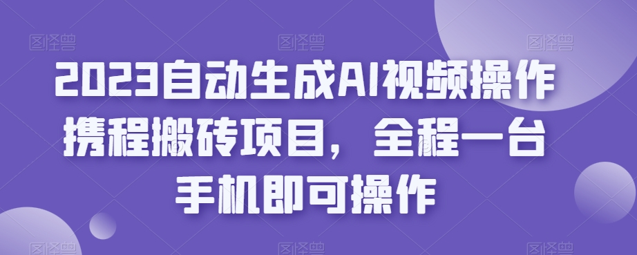 2023自动生成AI视频操作携程搬砖项目，全程一台手机即可操作-优才资源站