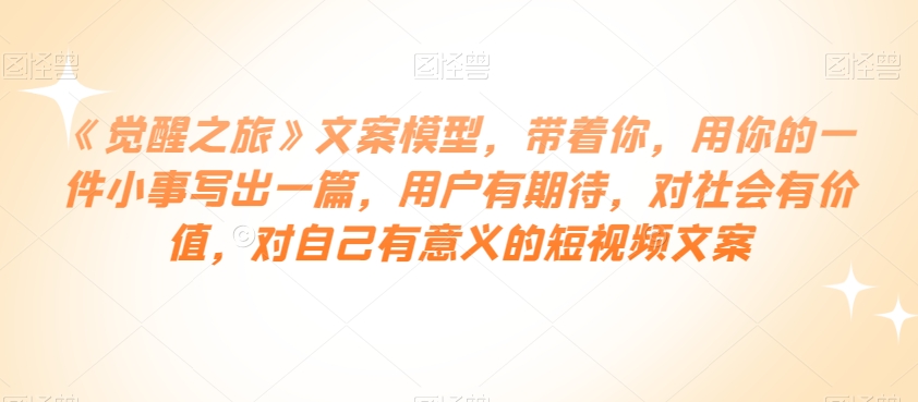《觉醒之旅》文案模型，带着你，用你的一件小事写出一篇，用户有期待，对社会有价值，对自己有意义的短视频文案-优才资源站