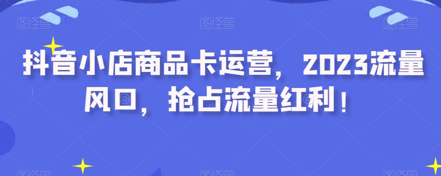 抖音小店商品卡运营，2023流量风口，抢占流量红利！-优才资源站