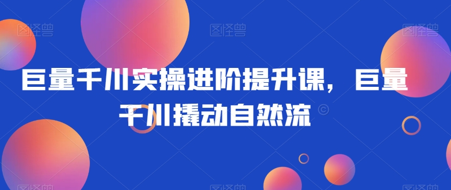 巨量千川实操进阶提升课，巨量干川撬动自然流-优才资源站