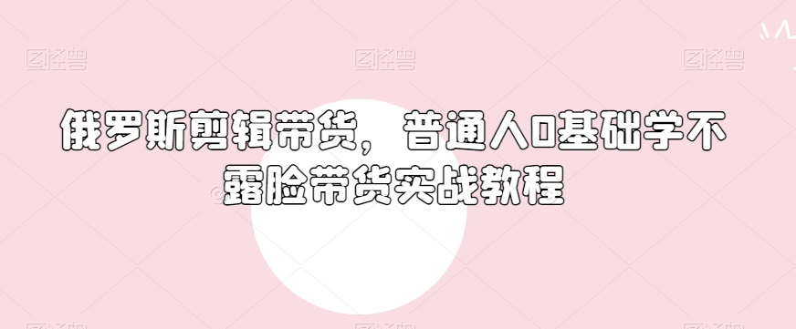 俄罗斯产品剪辑带货，普通人0基础学不露脸带货实战教程-优才资源站