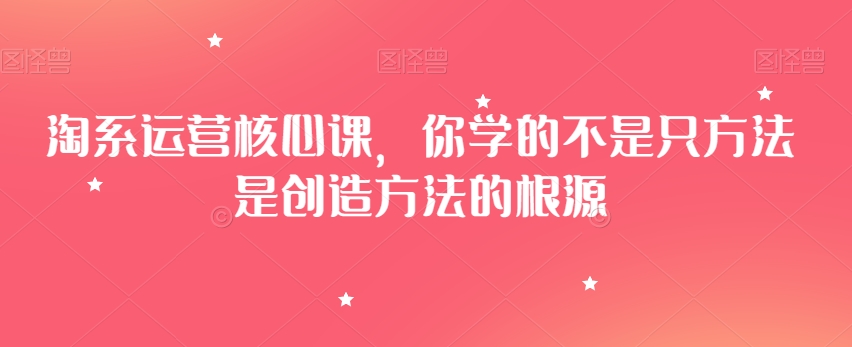 淘系运营核心课，你学的不是只方法是创造方法的根源-优才资源站
