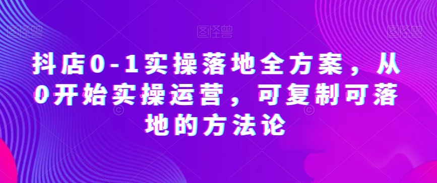 抖店0-1实操落地全方案，从0开始实操运营，可复制可落地的方法论-优才资源站