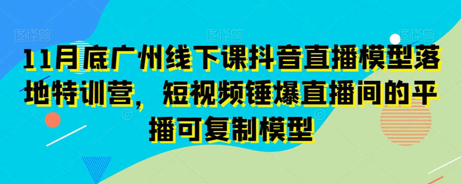11月底广州线下课抖音直播模型落地特训营，短视频锤爆直播间的平播可复制模型-优才资源站