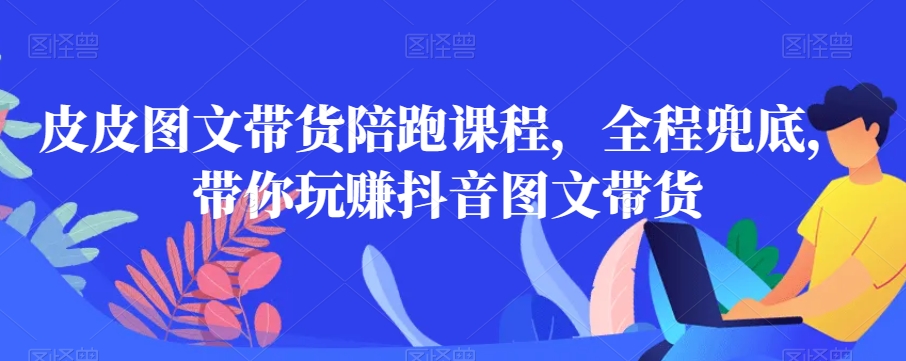 皮皮图文带货陪跑课程，全程兜底，带你玩赚抖音图文带货-优才资源站
