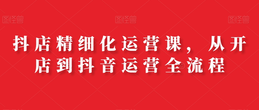抖店精细化运营课，从开店到抖音运营全流程-优才资源站