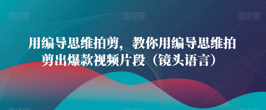 用编导思维拍剪，教你用编导思维拍剪出爆款视频片段（镜头语言）-优才资源站