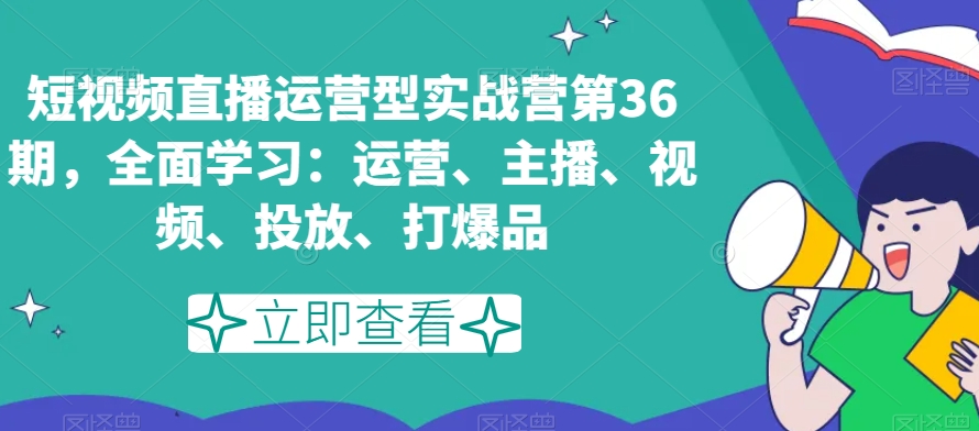 短视频直播运营型实战营第36期，全面学习：运营、主播、视频、投放、打爆品-优才资源站