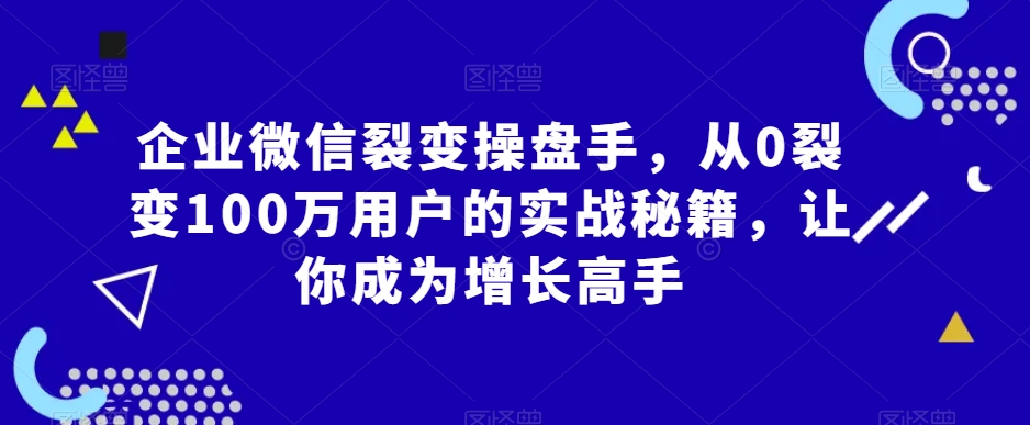 企业微信裂变操盘手，从0裂变100万用户的实战秘籍，让你成为增长高手-优才资源站