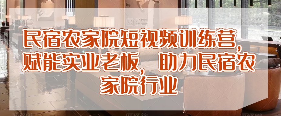 民宿农家院短视频训练营，赋能实业老板，助力民宿农家院行业-优才资源站