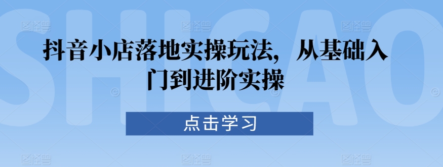 抖音小店落地实操玩法，从基础入门到进阶实操-优才资源站