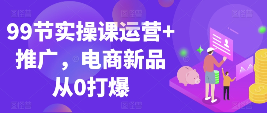 99节实操课运营+推广，电商新品从0打爆-优才资源站