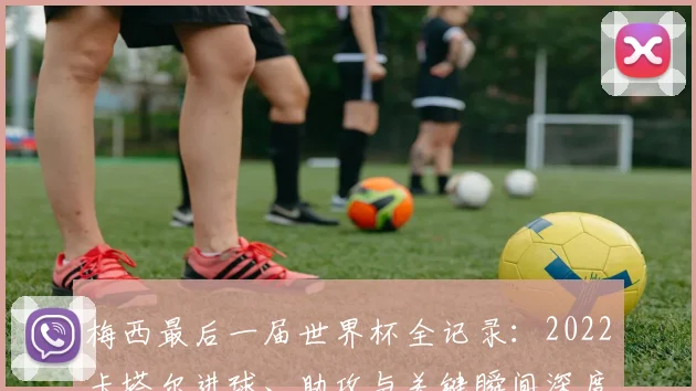 梅西最后一届世界杯全记录：2022卡塔尔进球、助攻与关键瞬间深度解析