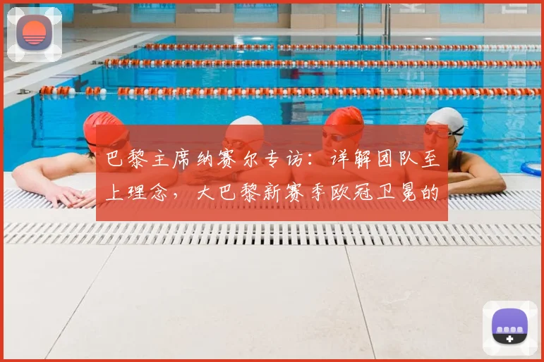 巴黎主席纳赛尔专访:详解团队至上理念,大巴黎新赛季欧冠卫冕的战术与前景展望
