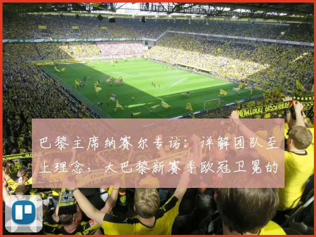巴黎主席纳赛尔专访：详解团队至上理念，大巴黎新赛季欧冠卫冕的战术与前景展望