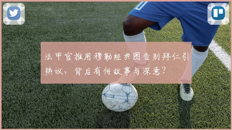 法甲官推用穆勒经典图告别拜仁引热议,背后有何故事与深意?